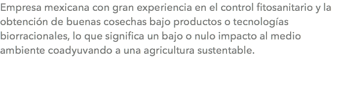 Empresa mexicana con gran experiencia en el control fitosanitario y la obtención de buenas cosechas bajo productos o tecnologías biorracionales, lo que significa un bajo o nulo impacto al medio ambiente coadyuvando a una agricultura sustentable.