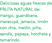 Deliciosas aguas frescas de FRUTA NATURAL de: mango, guanábana, maracuyá, jamaica, limón con chía, melón, piña, sandía, papaya, horchata y tamarindo.